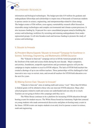 Secondary Research

information and biological technologies. The budget provides $19 million for graduate and
undergraduate fellowships and scholarships to inspire tens of thousands of American students
to pursue careers in science, engineering, and entrepreneurship related to clean energy.
The budget creates a $766 million, cross-agency sustainability research effort focused on
renewable energy technologies and complex environmental and climate-system processes. It
also increases funding by 14 percent for a new consolidated program aimed at building the
science and technology workforce by recruiting and retaining undergraduates from under-
represented groups. It will also broaden reach and increase funding to promote the study of
science and technology.



V. Educate to Innovate

A.) President Obama Expands ‘Educate to Innovate”’Campaign for Excellence in
Science, Technology, Engineering, and Mathematics (STEM) Education
        The “Educate to Innovate” campaign strives to lift the American people to be at
the forefront of the math and science fields during the next decade. Major companies,
universities, foundations, nonprofit organizations and government agencies will join the
campaign to inspire students to excel in STEM subjects. The lack of STEM field teachers has
created a shortage of up to one million teachers. These partnerships will be challenged to find
innovative new ways to recruit, train, and reward all teachers for STEM field education over
the next five years.


B.) Making Science Cool: ‘Educate to Innovate’
        “Educate to Innovate” aims at making math and science “cool.” More than $4 billion
in federal grants will be allotted to those who can innovate STEM education. Many after-
school programs related to math and science are underfunded and can only do so much.
Teachers are not going to believe this campaign until they see it.
        The White House continues to be a platform for increasing STEM education through
hosting events for student success. The White House hosted an Astronomy Night that centered
on young students who made astronomical discoveries and plans on hosting many events in
the future. STEM events can inspire students at an early level to pursue a career in science,
math and engineering.




                                                                                                  16
 