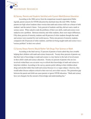 Secondary Research


B.) Survey: Parents and Students Satisfied with Current Math/Science Education
         According to the 2006 survey from the nonpartisan research organization Public
Agenda, parent concern for STEM education has declined since the mid 1990s. Neither
 parents nor high school students share worries that math and science skills are a threat to both
 students’ and the nation’s future. Forty percent of students said they did not want a math or
 science career. When asked to rank the problems of their own skills, math and science were
 ranked as not a problem. Between minority and white students, there were major differences.
 Fifty-three percent of minority students and 48 percent of white students thought that math
 and science were essential for real world success. Thirty-one percent of minority students,
 compared with 20 percent of white students, said that not being taught math and science was a
“serious problem” in their own school.


C.) Survey Shows Parents Would Rather Talk Drugs Than Science or Math
        According to the Intel survey, 53 percent of parents of teens admit they have trouble
helping their children with math and science homework. Twenty-three percent of parents say
that their lack of knowledge in math and science is a key barrier to the lack of involvement
in their child’s math and science education. Twenty-six percent of parents who are less
involved wished there was an easier way to refresh their knowledge of math and science to
help their children. According to the survey, parents prefer talking to their children about
drugs and alcohol rather than math and science because it is a vague subject. Likewise, they
would rather discuss subjects critical to their survival, not to their success. The generation gap
between the parent and child can cause parents to ignore STEM education. “Math and science
have not changed, but the amount of knowledge and understanding has.”




                                                                                                     21
 