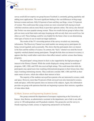 Primary Research


survey result did not surprise our group because Facebook is constantly gaining popularity and
adding more applications. The most significant finding is the vast differences in blog usage
between women and men. Only 0.8 percent of men said they use blogs, versus 23.4 percent
of women. This could mean that young women are more concerned with staying in touch
with their emotions and are more likely to post their opinions online. The survey also showed
that Twitter was more popular among women. These two results led our group to believe that
girls are more social than males and enjoy keeping up with not only their own social lives, but
others as well. These findings could be very helpful for the future when we are determining
what types of tactics to use to reach our target audiences.
        The results of the TV viewership portion of the survey revealed very interesting
information. The Discovery Channel was rated number one among survey participants for
being viewed regularly and occasionally. This shows that the participants show an interest
in the facts and the realities of science. In contrast, the “SyFy” channel was rated the lowest
regularly watched channel among participants. Though the kids show an interest in science, it
appears that they would rather watch shows that reflect natural, realistic science than fantasy
programs.
        The participant’s strong interest in facts is also supported by the high percentage of
interest in the History Channel. While the results displayed a strong interest in nonfiction
programs, ABC, CBS, and FOX also received high ratings. This could mean that while the
participants may spend more time watching informational programs in their leisure time, they
enjoy watching entertaining sitcoms. They could also consider ABC, CBS and FOX as their
main source of news, which also reflects their interest in facts.
        The majority of the students surveyed have parents who are interested in science, math
and space. However, more than 92 percent of kids surveyed were also interested in science,
math and space, while their parents show no interest in the subjects. Again, this information
provides our group with optimism that kids are beginning to pursue their interests, regardless
of what others think.


B.) Math, Science and Engineering Students Survey
        Our group contacted the department of aerospace engineering at the University of
Kansas. Amy Borton, an administrative assistant in the department, sent a link to our online
survey to 140 undergraduate and 40 graduate students. Our group also sent the survey to
friends majoring in math, science or engineering and posted it on Facebook.




                                                                                                 24
 