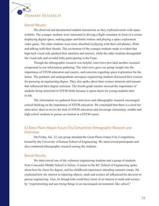 Primary Research

Overall Results:
         We observed and documented student interactions as they explored rooms with space
exhibits. The younger students were interested in driving a flight simulator in front of a screen
displaying digital space, making paper and bottle rockets and playing a space exploration
video game. The older students were more absorbed in playing with their cell phones, iPods
and talking with their friends. The excitement of the younger students made it evident that
high-tech visual aids sparked their attention and interest, while the older students disregarded
the visual aids and avoided fully participating in the Expo.
         Though the ethnographic research was helpful, interviews provided another essential
component to our information gathering. The interviews gave our group insight into the
importance of STEM education and careers, and concerns regarding space exploration for the
future. The graduate and undergraduate aerospace engineering students discussed their reasons
for pursuing an engineering degree. They also spoke about their science interests and reasons
that influenced their degree selection. The fourth-grade teacher stressed the importance of
students being interested in STEM fields because it opens doors for young students later
in life.
         The information we gathered from interviews and ethnographic research encouraged
critical thinking on the importance of STEM education. We concluded that there is a need for
innovative ideas to revive the lack of STEM education and encourage elementary, middle and
high school students to pursue an interest in a STEM career.



E.) Great Plains Region Future City Competition Ethnographic Research and
Interviews
       On Friday, Jan. 22, our group attended the Great Plains Future City Competition,
hosted by the University of Kansas School of Engineering. We interviewed participants and
also conducted ethnographic research among the students.


Overall Results:
       We interviewed one of the volunteer engineering students and a group of students
from Concordia Middle School in Salina. A senior in the KU School of Engineering spoke
about how he chose his degree, and his childhood experiences attending summer camps. He
explained how his interest in repairing objects, math and science all influenced his decision to
pursue engineering. Also, he though kids could have more of an interest in math and science
by “experimenting and just trying things in an encouraged environment, like school.”



                                                                                                   28
 