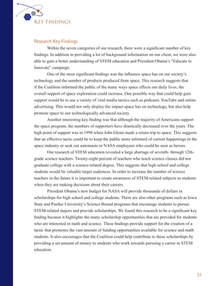 Key Findings


Research Key Findings
        Within the seven categories of our research, there were a significant number of key
findings. In addition to providing a lot of background information on our client, we were also
able to gain a better understanding of STEM education and President Obama’s “Educate to
Innovate” campaign.
        One of the most significant findings was the influence space has on our society’s
technology and the number of products produced from space. This research suggests that
if the Coalition informed the public of the many ways space effects our daily lives, the
overall support of space exploration could increase. One possible way that could help gain
support would be to use a variety of viral media tactics such as podcasts, YouTube and online
advertising. This would not only display the impact space has on technology, but also help
promote space to our technologically advanced society.
        Another interesting key finding was that although the majority of Americans support
the space program, the numbers of supporters have drastically decreased over the years. The
high point of support was in 1998 when John Glenn made a return trip to space. This suggests
that an effective tactic could be to keep the public more informed of current happenings in the
space industry or seek out astronauts or NASA employees who could be seen as heroes.
        Our research of STEM education revealed a large shortage of seventh- through 12th-
grade science teachers. Twenty-eight percent of teachers who teach science classes did not
graduate college with a science-related degree. This suggests that high school and college
students would be valuable target audiences. In order to increase the number of science
teachers in the future it is important to create awareness of STEM-related subjects to students
when they are making decisions about their careers.
         President Obama’s new budget for NASA will provide thousands of dollars in
scholarships for high school and college students. There are also other programs such as Iowa
State and Purdue University’s Science Bound programs that encourage students to pursue
STEM-related majors and provide scholarships. We found this research to be a significant key
finding because it highlights the many scholarship opportunities that are provided for students
who are interested in math and science. These findings provide support for the creation of a
tactic that promotes the vast amount of funding opportunities available for science and math
students. It also encourages that the Coalition could help contribute to these scholarships by
providing a set amount of money to students who work towards pursuing a career in STEM
education.




                                                                                                  31
 
