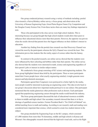 Key Findings


        Our group conducted primary research using a variety of methods including: pooled
class research, a SurveyMonkey online survey, a focus group, and observation at the
Univeristy of Kansas Engineering Expo, Great Plains Region Future City Competition and
the Douglas County Science Fair. From these tactics there are many key findings important to
note.
        Those who participated in the class survey were high school students. This is
interesting because our group thought that high school students would allow their peers to
influence their educational choices more than their parents. However, the opposite was proven
when the results showed that parents have the biggest influence on their children’s interest in
education.
        Another key finding from the pooled class research was that Discovery Channel was
viewed the most by the participants whereas the SyFy Channel was viewed the least. This
information proves that students like the reality aspect of science rather than the fantasy
aspect.
        In contrast to the pooled research, our online survey showed that the students were
more influenced by their schooling and hobbies rather than their parents. The online survey
also showed that the students were interested in math, science and engineering regardless of
their parent’s jobs or interest in similar subject matter.
        We conducted a focus group consisting of KU science and engineering students. The
focus group highlighted shared ideas held by the participants. Three or more participants
stated that if more people knew what exactly engineering entailed, it might generate more
interest and help diminish stereotypes.
        Participants agreed that if engineers were portrayed in a better light by the media,
more people would be interested in pursuing an engineering career. This idea reverts back to
our group’s discussion about how important media portrayal is to our culture. One participant
mentioned that the media glamorizes other professions such as doctors. Each participant
agreed that popularizing engineering careers through the media would benefit the industry.
        The focus group participants discussed the lack of educational resources available
to them in middle and high school. Our secondary research showed that there is in fact a
shortage of qualified science teachers. Former President Bush’s “No Child Left Behind” act,
shifted teaching focus to math and reading. According to our research, math and reading were
considered more important than science, which seemed to create less student interest in the
subject.
        Our group attended the Engineering Expo on the KU campus, which consisted
of 1,000 students from more than 70 elementary, middle and high schools in Kansas and
Missouri. Our ethnographic research showed that the high-tech visual aids, such as the flight
                                                                                                32
 