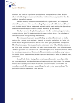 Key Findings


simulator, and hands-on experiments were by far the most popular attractions. We also
observed that the Expo sparked more interest and excitement in younger children than the
middle or high school students.
        Another event we attended was the Great Plains Region Future City Competition.
After talking with some of the seventh- and eighth-graders, we found that price and location
were the main reasons that the students did not participate in space camps. Also, the students
mentioned that their interest in school was most influenced by their parents.
        We also went to the Douglas County Science Fair. The most interesting observation
was that only one out of 50 students chose to do a space-related project. The main focus of
other projects were ecology, biology and chemistry.
        The primary and secondary research findings revealed different results on similar
subjects. For example, in our secondary research, we included results from the Gallup Poll,
which showed the general consensus that the value of the space program has been positive.
Most Americans agreed that space exploration is important to the U.S., while the students in
our focus group were more concerned with space exploration as being a part of human nature.
The focus group was less concerned with America being the leader in space exploration, while
the secondary research proved the opposite. This contradiction surprised our group because
we thought college students would be more concerned with America being the leader in space
exploration.
        Overall, both the key findings from our primary and secondary research provided
our group with insight and ideas for how to help accomplish our client’s goals. Our primary
research provided perspectives from students that we could have not have found in our
secondary research. The secondary research helped us gain a better understanding of the
current environment in which our client operates.




                                                                                             33
 
