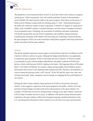 SWOT Analysis

The popularity of environmental efforts in the U.S. provides NASA with a chance to integrate
“going green” within its programs. Also, the realistic portrayal of space in documentaries
such as Hubble 3D, shed a positive light on the space program. These films use the power of
Hollywood to influence young minds into thinking space is “cool,” while demonstrating to
the public the continuous impact of space exploration. Celebrities in support of “going green”
efforts, such as Hubble’s narrator, Leonardo DiCaprio, use their status to heighten awareness
of environmental issues. Ultimately, the association of celebrities and space exploration
will benefit and possibly increase NASA’s popularity and credibility among Americans.
Combining the retirement of the shuttle with innovating new technology toward advancing
the space program, NASA can work toward preventing future tragedies and easing Americans’
doubts associated with the space industry.



Threats:
The threats quadrant represents current negative external factors that have an influence on the
Coalition’s ability to achieve its goals. Although the budget redistribution is an opportunity
to expand the space programs, NASA is still under pressure to advance. If NASA is unable
to accomplish its goals with the budget redistribution, the public’s opinion of NASA may
decline, which could decrease NASA’s funding in the future. The lingering effects of President
Bush’s “No Child Left Behind” act created a stigma among middle school children, parents
and teachers that science is less important than reading and math. Therefore, the reputation of
science among the growing youth is still “uncool.” In the 50s and 60s, space was a new and
exciting career path. Today, companies such as Google are snagging the best and brightest of
our country.


Retiring the fleet of space shuttles creates pressure for NASA to invent more advanced
shuttles. It also suggests a regression in the space program to the public. Another risk is the
potential of future budget cuts that could restrict advancements in the space industry. For
example, if NASA does not receive enough money to design a new space shuttle, Americans
will lose hope of another mission to space. In addition to the threats among American space
exploration, the space industry suffers from foreigners learning valuable information in the
U.S. and taking that information to their countries to use for their own space advancements.




                                                                                                  40
 