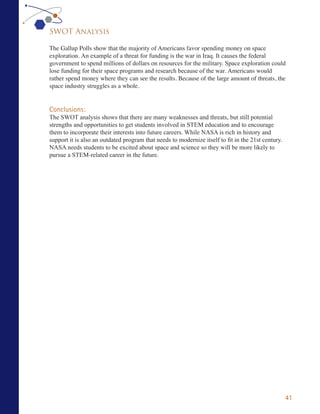 SWOT Analysis

The Gallup Polls show that the majority of Americans favor spending money on space
exploration. An example of a threat for funding is the war in Iraq. It causes the federal
government to spend millions of dollars on resources for the military. Space exploration could
lose funding for their space programs and research because of the war. Americans would
rather spend money where they can see the results. Because of the large amount of threats, the
space industry struggles as a whole.


Conclusions:
The SWOT analysis shows that there are many weaknesses and threats, but still potential
strengths and opportunities to get students involved in STEM education and to encourage
them to incorporate their interests into future careers. While NASA is rich in history and
support it is also an outdated program that needs to modernize itself to fit in the 21st century.
NASA needs students to be excited about space and science so they will be more likely to
pursue a STEM-related career in the future.




                                                                                                    41
 