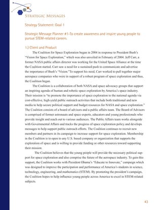 Strategic Messages

Strategy Statement: Goal 1

Strategic Message Planner #1-To create awareness and inspire young people to
pursue STEM-related careers.

1.) Client and Product
      The Coalition for Space Exploration began in 2004 in response to President Bush’s
“Vision for Space Exploration,” which was also unveiled in February of 2004. Jeff Carr, a
former NASA public affairs director was working for the United Space Alliance at the time
the Coalition started. Carr saw a need for a sustained push to communicate and advertise
the importance of Bush’s “Vision.”To support his need, Carr worked to pull together major
aerospace companies who were in support of a robust program of space exploration and thus,
the Coalition began.
      The Coalition is a collaboration of both NASA and space advocacy groups that support
an inspiring agenda of human and robotic space exploration by America’s space industry.
Their mission is “to promote the importance of space exploration to the national agenda via
cost-effective, high-yield public outreach activities that include both traditional and new
media to help secure political support and budget resources for NASA and space exploration.”
The Coalition consists of a board of advisors and a public affairs team. The Board of Advisors
is comprised of former astronauts and space experts, educators and young professionals who
provide insight and reach out to various audiences. The Public Affairs team works alongside
with Governmental Affairs and tracks the progress of space exploration policy and develops
messages to help support public outreach efforts. The Coalition continues to recruit new
members and partners in its campaign to increase support for space exploration. Membership
in the Coalition is to open to any U.S. based company or organization that supports the
exploration of space and is willing to provide funding or other resources toward supporting
their mission.
        The Coalition believes that the young people will provide the necessary political sup-
port for space exploration and also comprise the future of the aerospace industry. To gain this
support, the Coalition works with President Obama’s “Educate to Innovate,” campaign which
was designed to improve the participation and performance of America’s students in science,
technology, engineering, and mathematics (STEM). By promoting the president’s campaign,
the Coalition hopes to help influence young people across America to excel in STEM-related
subjects.




                                                                                              43
 