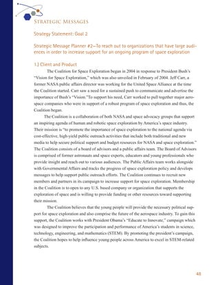 Strategic Messages

Strategy Statement: Goal 2

Strategic Message Planner #2—To reach out to organizations that have large audi-
ences in order to increase support for an ongoing program of space exploration

1.) Client and Product
        The Coalition for Space Exploration began in 2004 in response to President Bush’s
“Vision for Space Exploration,” which was also unveiled in February of 2004. Jeff Carr, a
former NASA public affairs director was working for the United Space Alliance at the time
the Coalition started. Carr saw a need for a sustained push to communicate and advertise the
importance of Bush’s “Vision.”To support his need, Carr worked to pull together major aero-
space companies who were in support of a robust program of space exploration and thus, the
Coalition began.
      The Coalition is a collaboration of both NASA and space advocacy groups that support
an inspiring agenda of human and robotic space exploration by America’s space industry.
Their mission is “to promote the importance of space exploration to the national agenda via
cost-effective, high-yield public outreach activities that include both traditional and new
media to help secure political support and budget resources for NASA and space exploration.”
The Coalition consists of a board of advisors and a public affairs team. The Board of Advisors
is comprised of former astronauts and space experts, educators and young professionals who
provide insight and reach out to various audiences. The Public Affairs team works alongside
with Governmental Affairs and tracks the progress of space exploration policy and develops
messages to help support public outreach efforts. The Coalition continues to recruit new
members and partners in its campaign to increase support for space exploration. Membership
in the Coalition is to open to any U.S. based company or organization that supports the
exploration of space and is willing to provide funding or other resources toward supporting
their mission.
        The Coalition believes that the young people will provide the necessary political sup-
port for space exploration and also comprise the future of the aerospace industry. To gain this
support, the Coalition works with President Obama’s “Educate to Innovate,” campaign which
was designed to improve the participation and performance of America’s students in science,
technology, engineering, and mathematics (STEM). By promoting the president’s campaign,
the Coalition hopes to help influence young people across America to excel in STEM-related
subjects.




                                                                                              48
 