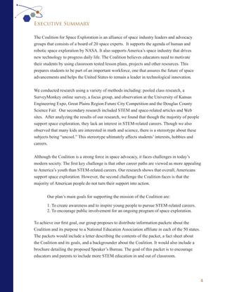 Executive Summary

The Coalition for Space Exploration is an alliance of space industry leaders and advocacy
groups that consists of a board of 20 space experts. It supports the agenda of human and
robotic space exploration by NASA. It also supports America’s space industry that drives
new technology to progress daily life. The Coalition believes educators need to motivate
their students by using classroom tested lesson plans, projects and other resources. This
prepares students to be part of an important workforce, one that assures the future of space
advancements and helps the United States to remain a leader in technological innovation.


We conducted research using a variety of methods including: pooled class research, a
SurveyMonkey online survey, a focus group, and observation at the University of Kansas
Engineering Expo, Great Plains Region Future City Competition and the Douglas County
Science Fair. Our secondary research included STEM and space-related articles and Web
sites. After analyzing the results of our research, we found that though the majority of people
support space exploration, they lack an interest in STEM-related careers. Though we also
observed that many kids are interested in math and science, there is a stereotype about these
subjects being “uncool.” This stereotype ultimately affects students’ interests, hobbies and
careers.


Although the Coalition is a strong force in space advocacy, it faces challenges in today’s
modern society. The first key challenge is that other career paths are viewed as more appealing
to America’s youth than STEM-related careers. Our research shows that overall, Americans
support space exploration. However, the second challenge the Coalition faces is that the
majority of American people do not turn their support into action.


       Our plan’s main goals for supporting the mission of the Coalition are:

       1. To create awareness and to inspire young people to pursue STEM-related careers.
       2. To encourage public involvement for an ongoing program of space exploration.

To achieve our first goal, our group proposes to distribute information packets about the
Coalition and its purpose to a National Education Association affiliate in each of the 50 states.
The packets would include a letter describing the contents of the packet, a fact sheet about
the Coalition and its goals, and a backgrounder about the Coalition. It would also include a
brochure detailing the proposed Speaker’s Bureau. The goal of this packet is to encourage
educators and parents to include more STEM education in and out of classroom.




                                                                                                    4
 