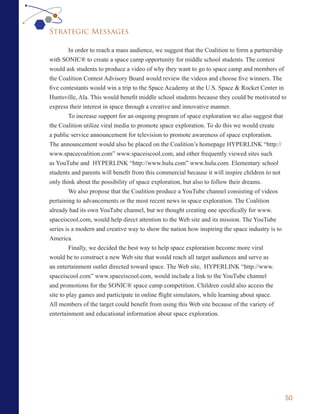 Strategic Messages

         In order to reach a mass audience, we suggest that the Coalition to form a partnership
with SONIC® to create a space camp opportunity for middle school students. The contest
would ask students to produce a video of why they want to go to space camp and members of
the Coalition Contest Advisory Board would review the videos and choose five winners. The
five contestants would win a trip to the Space Academy at the U.S. Space & Rocket Center in
Huntsville, Ala. This would benefit middle school students because they could be motivated to
express their interest in space through a creative and innovative manner.
         To increase support for an ongoing program of space exploration we also suggest that
the Coalition utilize viral media to promote space exploration. To do this we would create
a public service announcement for television to promote awareness of space exploration.
The announcement would also be placed on the Coalition’s homepage HYPERLINK “http://
www.spacecoalition.com” www.spaceiscool.com, and other frequently viewed sites such
as YouTube and HYPERLINK “http://www.hulu.com” www.hulu.com. Elementary school
students and parents will benefit from this commercial because it will inspire children to not
only think about the possibility of space exploration, but also to follow their dreams.
         We also propose that the Coalition produce a YouTube channel consisting of videos
pertaining to advancements or the most recent news in space exploration. The Coalition
already had its own YouTube channel, but we thought creating one specifically for www.
spaceiscool.com, would help direct attention to the Web site and its mission. The YouTube
series is a modern and creative way to show the nation how inspiring the space industry is to
America.
         Finally, we decided the best way to help space exploration become more viral
would be to construct a new Web site that would reach all target audiences and serve as
an entertainment outlet directed toward space. The Web site, HYPERLINK “http://www.
spaceiscool.com” www.spaceiscool.com, would include a link to the YouTube channel
and promotions for the SONIC® space camp competition. Children could also access the
site to play games and participate in online flight simulators, while learning about space.
All members of the target could benefit from using this Web site because of the variety of
entertainment and educational information about space exploration.




                                                                                              50
 