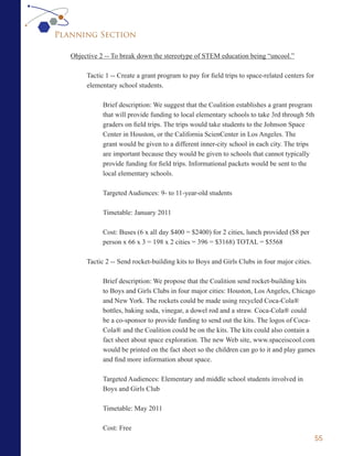 Planning Section

   Objective 2 -- To break down the stereotype of STEM education being “uncool.”

        Tactic 1 -- Create a grant program to pay for field trips to space-related centers for
        elementary school students.

              Brief description: We suggest that the Coalition establishes a grant program
              that will provide funding to local elementary schools to take 3rd through 5th
              graders on field trips. The trips would take students to the Johnson Space
              Center in Houston, or the California ScienCenter in Los Angeles. The
              grant would be given to a different inner-city school in each city. The trips
              are important because they would be given to schools that cannot typically
              provide funding for field trips. Informational packets would be sent to the
              local elementary schools.

              Targeted Audiences: 9- to 11-year-old students

              Timetable: January 2011

              Cost: Buses (6 x all day $400 = $2400) for 2 cities, lunch provided ($8 per
              person x 66 x 3 = 198 x 2 cities = 396 = $3168) TOTAL = $5568

        Tactic 2 -- Send rocket-building kits to Boys and Girls Clubs in four major cities.

              Brief description: We propose that the Coalition send rocket-building kits
              to Boys and Girls Clubs in four major cities: Houston, Los Angeles, Chicago
              and New York. The rockets could be made using recycled Coca-Cola®
              bottles, baking soda, vinegar, a dowel rod and a straw. Coca-Cola® could
              be a co-sponsor to provide funding to send out the kits. The logos of Coca-
              Cola® and the Coalition could be on the kits. The kits could also contain a
              fact sheet about space exploration. The new Web site, www.spaceiscool.com
              would be printed on the fact sheet so the children can go to it and play games
              and find more information about space.

              Targeted Audiences: Elementary and middle school students involved in
              Boys and Girls Club

              Timetable: May 2011

              Cost: Free
                                                                                                 55
 