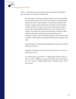 Planning Section

        Tactic 3 -- Plan and host a space-related carnival in conjunction with Moon
        Day for kids involved in Boys and Girls Club.

               Brief description: We propose that the Coalition host a carnival during
               the week of Moon Day in July. The Club would receive informational
               packets with a news release and flier. A sign-in sheet would be at the
               entrance to acquire contact information of attendees for the Coalition
               to send out follow-up e-mails. The carnivals will be hosted in parks
               in four major cities including: Houston, New York, Chicago and Los
               Angeles. For example, the carnival could include a moonwalk, rocket-
               simulator ride, space-related games, food sponsored by local
               restaurants, stainless steel water bottles and prizes. There would also be
               a member of the Coalition to speak about their personal experience with
               space.

               Targeted Audiences: Elementary and middle school students involved in
               Boys and Girls Club

               Timetable: Send packets to Boys and Girls Clubs on June 1, 2011 for a
               July 20, 2011 event

               Cost: Moonwalk for day ($150 x 4 = $600), flight simulator ($750 x 2
               hours x 4 cities = $6000), give-a-ways (50 stainless steel water bottles x
               $5 = 750 x 4 cities = $3000). TOTAL COST = $9100 (/4 cities = $2275
               per carnival)




                                                                                        56
 