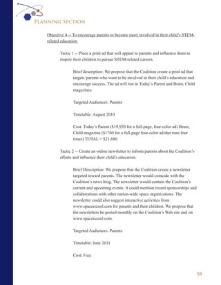 Planning Section

    Objective 4 -- To encourage parents to become more involved in their child’s STEM-
    related education.

           Tactic 1 -- Place a print ad that will appeal to parents and influence them to
           inspire their children to pursue STEM-related careers.

                  Brief description: We propose that the Coalition create a print ad that
                  targets parents who want to be involved in their child’s education and
                  encourage success. The ad will run in Today’s Parent and Brain, Child
                  magazines.

                  Targeted Audiences: Parents

                  Timetable: August 2010

                  Cost: Today’s Parent ($19,920 for a full-page, four-color ad) Brain,
                  Child magazine ($1760 for a full-page four-color ad that runs four
                  times) TOTAL = $21,680

           Tactic 2 -- Create an online newsletter to inform parents about the Coalition’s
           efforts and influence their child’s education.

                  Brief Description: We propose that the Coalition create a newsletter
                  targeted toward parents. The newsletter would coincide with the
                  Coalition’s news blog. The newsletter would contain the Coalition’s
                  current and upcoming events. It could mention recent sponsorships and
                  collaborations with other nation-wide space organizations. The
                  newsletter could also suggest interactive activities from
                  www.spaceiscool.com for parents and their children. We propose that
                  the newsletters be posted monthly on the Coalition’s Web site and on
                  www.spaceiscool.com.

                  Targeted Audiences: Parents

                  Timetable: June 2011

                  Cost: Free



                                                                                             58
 