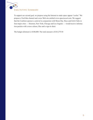 Exectutive Summary

To support our second goal, we propose using the Internet to make space appear “cooler.” We
propose a YouTube channel and a new Web site entitled www.spaceiscool.com. We suggest
that the Coalition sponsor a carnival in conjunction with Moon Day. Boys and Girls Clubs in
four major cities — Houston, New York, Chicago and Los Angeles — would receive informa-
tion packets with a news release, flier and a sign-in sheet.


The budget allotment is $100,000. The total amount is $103,279.50




                                                                                              5
 