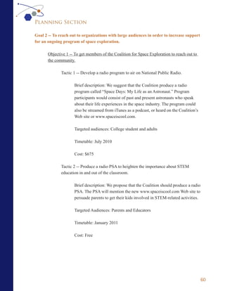 Planning Section

Goal 2 -- To reach out to organizations with large audiences in order to increase support
for an ongoing program of space exploration.

       Objective 1 -- To get members of the Coalition for Space Exploration to reach out to
       the community.

              Tactic 1 -- Develop a radio program to air on National Public Radio.

                     Brief description: We suggest that the Coalition produce a radio
                     program called “Space Days: My Life as an Astronaut.” Program
                     participants would consist of past and present astronauts who speak
                     about their life experiences in the space industry. The program could
                     also be streamed from iTunes as a podcast, or heard on the Coalition’s
                     Web site or www.spaceiscool.com.

                     Targeted audiences: College student and adults

                     Timetable: July 2010

                     Cost: $675

              Tactic 2 -- Produce a radio PSA to heighten the importance about STEM
              education in and out of the classroom.

                     Brief description: We propose that the Coalition should produce a radio
                     PSA. The PSA will mention the new www.spaceiscool.com Web site to
                     persuade parents to get their kids involved in STEM-related activities.

                     Targeted Audiences: Parents and Educators

                     Timetable: January 2011

                     Cost: Free




                                                                                               60
 