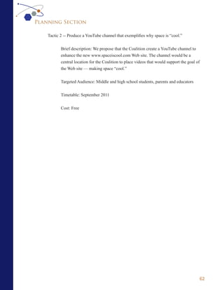 Planning Section

    Tactic 2 -- Produce a YouTube channel that exemplifies why space is “cool.”


           Brief description: We propose that the Coalition create a YouTube channel to
           enhance the new www.spaceiscool.com Web site. The channel would be a
           central location for the Coalition to place videos that would support the goal of
           the Web site — making space “cool.”


           Targeted Audience: Middle and high school students, parents and educators


           Timetable: September 2011

           Cost: Free




                                                                                           62
 