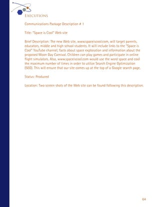 Executions

Communications Package Description # 1

Title: “Space is Cool” Web site

Brief Description: The new Web site, www.spaceiscool.com, will target parents,
educators, middle and high school students. It will include links to the “Space is
Cool” YouTube channel, facts about space exploration and information about the
proposed Moon Day Carnival. Children can play games and participate in online
flight simulators. Also, www.spaceiscool.com would use the word space and cool
the maximum number of times in order to utilize Search Engine Optimization
(SEO). This will ensure that our site comes up at the top of a Google search page.

Status: Produced

Location: Two screen shots of the Web site can be found following this description.




                                                                                     64
 