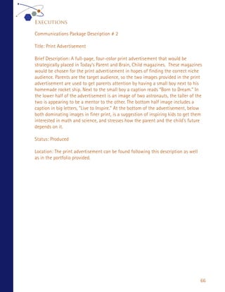 Executions

Communications Package Description # 2

Title: Print Advertisement

Brief Description: A full-page, four-color print advertisement that would be
strategically placed in Today’s Parent and Brain, Child magazines. These magazines
would be chosen for the print advertisement in hopes of finding the correct niche
audience. Parents are the target audience, so the two images provided in the print
advertisement are used to get parents attention by having a small boy next to his
homemade rocket ship. Next to the small boy a caption reads “Born to Dream.” In
the lower half of the advertisement is an image of two astronauts, the taller of the
two is appearing to be a mentor to the other. The bottom half image includes a
caption in big letters, “Live to Inspire.” At the bottom of the advertisement, below
both dominating images in finer print, is a suggestion of inspiring kids to get them
interested in math and science, and stresses how the parent and the child’s future
depends on it.

Status: Produced

Location: The print advertisement can be found following this description as well
as in the portfolio provided.




                                                                                    66
 