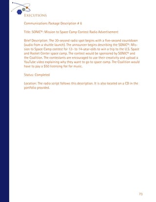 Executions

Communications Package Description # 6

Title: SONIC®: Mission to Space Camp Contest Radio Advertisement

Brief Description: The 30-second radio spot begins with a five-second countdown
(audio from a shuttle launch). The announcer begins describing the SONIC®: Mis-
sion to Space Camp contest for 12- to 14-year-olds to win a trip to the U.S. Space
and Rocket Center space camp. The contest would be sponsored by SONIC® and
the Coalition. The contestants are encouraged to use their creativity and upload a
YouTube video explaining why they want to go to space camp. The Coalition would
have to pay a $50 licensing fee for music.

Status: Completed

Location: The radio script follows this description. It is also located on a CD in the
portfolio provided.




                                                                                         73
 