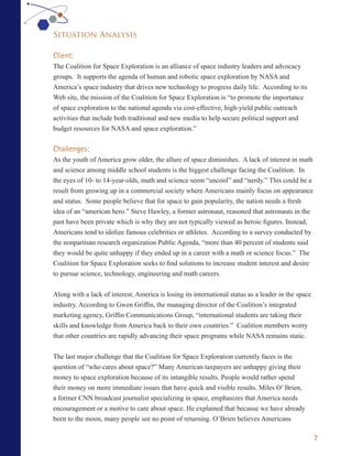 Situation Analysis

Client:
The Coalition for Space Exploration is an alliance of space industry leaders and advocacy
groups. It supports the agenda of human and robotic space exploration by NASA and
America’s space industry that drives new technology to progress daily life. According to its
Web site, the mission of the Coalition for Space Exploration is “to promote the importance
of space exploration to the national agenda via cost-effective, high-yield public outreach
activities that include both traditional and new media to help secure political support and
budget resources for NASA and space exploration.”


Challenges:
As the youth of America grow older, the allure of space diminishes. A lack of interest in math
and science among middle school students is the biggest challenge facing the Coalition. In
the eyes of 10- to 14-year-olds, math and science seem “uncool” and “nerdy.” This could be a
result from growing up in a commercial society where Americans mainly focus on appearance
and status. Some people believe that for space to gain popularity, the nation needs a fresh
idea of an “american hero.” Steve Hawley, a former astronaut, reasoned that astronauts in the
past have been private which is why they are not typically viewed as heroic figures. Instead,
Americans tend to idolize famous celebrities or athletes. According to a survey conducted by
the nonpartisan research organization Public Agenda, “more than 40 percent of students said
they would be quite unhappy if they ended up in a career with a math or science focus.” The
Coalition for Space Exploration seeks to find solutions to increase student interest and desire
to pursue science, technology, engineering and math careers.


Along with a lack of interest, America is losing its international status as a leader in the space
industry. According to Gwen Griffin, the managing director of the Coalition’s integrated
marketing agency, Griffin Communications Group, “international students are taking their
skills and knowledge from America back to their own countries.” Coalition members worry
that other countries are rapidly advancing their space programs while NASA remains static.


The last major challenge that the Coalition for Space Exploration currently faces is the
question of “who cares about space?” Many American taxpayers are unhappy giving their
money to space exploration because of its intangible results. People would rather spend
their money on more immediate issues that have quick and visible results. Miles O’ Brien,
a former CNN broadcast journalist specializing in space, emphasizes that America needs
encouragement or a motive to care about space. He explained that because we have already
been to the moon, many people see no point of returning. O’Brien believes Americans

                                                                                                     7
 