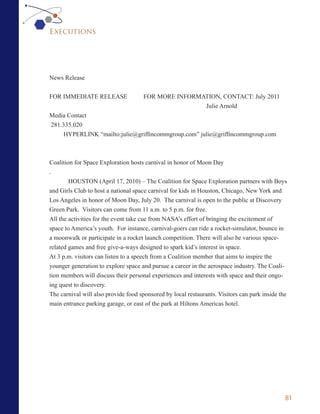 Executions




News Release


FOR IMMEDIATE RELEASE                 FOR MORE INFORMATION, CONTACT: July 2011
                                                      Julie Arnold
Media Contact
281.335.020
     HYPERLINK “mailto:julie@griffincommgroup.com” julie@griffincommgroup.com



Coalition for Space Exploration hosts carnival in honor of Moon Day
.
        HOUSTON (April 17, 2010) – The Coalition for Space Exploration partners with Boys
and Girls Club to host a national space carnival for kids in Houston, Chicago, New York and
Los Angeles in honor of Moon Day, July 20. The carnival is open to the public at Discovery
Green Park. Visitors can come from 11 a.m. to 5 p.m. for free.
All the activities for the event take cue from NASA’s effort of bringing the excitement of
space to America’s youth. For instance, carnival-goers can ride a rocket-simulator, bounce in
a moonwalk or participate in a rocket launch competition. There will also be various space-
related games and free give-a-ways designed to spark kid’s interest in space.
At 3 p.m. visitors can listen to a speech from a Coalition member that aims to inspire the
younger generation to explore space and pursue a career in the aerospace industry. The Coali-
tion members will discuss their personal experiences and interests with space and their ongo-
ing quest to discovery.
The carnival will also provide food sponsored by local restaurants. Visitors can park inside the
main entrance parking garage, or east of the park at Hiltons Americas hotel.




                                                                                               81
 