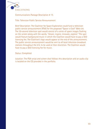 Executions

Communications Package Description # 15

Title: Television Public Service Announcement

Brief Description: The Coalition for Space Exploration could fund a television
public service announcement (PSA) for the proposed “Space is Cool” Web site.
The 30-second television spot would consist of a series of space images flashing
on the screen along with the words, “dream, inspire, innovate, explore.” The spot
would feature background music in which the Coalition would have to pay a $50
licensing fee. The Coalition’s logo would appear at the end of the announcement.
The public service announcement would be sent to all local television broadcast
stations throughout the U.S. to be used at their discretion. The Coalition would
have to pay a $50 licensing fee for music.

Status: Completed

Location: The PSA script and screen shot follows this description and an audio clip
is located on the CD provided in the portfolio.




                                                                                      93
 