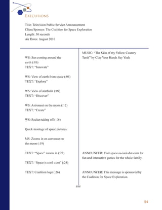 Executions

Title: Television Public Service Announcement
Client/Sponsor: The Coalition for Space Exploration
Length: 30 seconds
Air Dates: August 2010



                                            MUSIC: “The Skin of my Yellow Country
WS: Sun coming around the                   Teeth” by Clap Your Hands Say Yeah
earth (:01)
TEXT: “Innovate”

WS: View of earth from space (:06)
TEXT: “Explore”


WS: View of starburst (:09)
TEXT: “Discover”


WS: Astronaut on the moon (:12)
TEXT: “Create”


WS: Rocket taking off (:16)


Quick montage of space pictures.


MS: Zooms in on astronaut on
the moon (:19)


TEXT: “Space” zooms in (:22)                ANNOUNCER: Visit space-is-cool-dot-com for
                                            fun and interactive games for the whole family.
TEXT: “Space is cool .com” (:24)


TEXT: Coalition logo (:26)                  ANNOUNCER: This message is sponsored by
                                            the Coalition for Space Exploration.


                                      ###



                                                                                              94
 