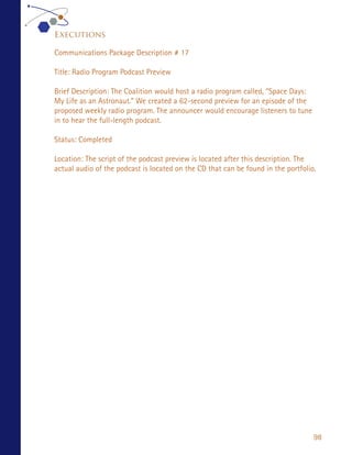 Executions

Communications Package Description # 17

Title: Radio Program Podcast Preview

Brief Description: The Coalition would host a radio program called, “Space Days:
My Life as an Astronaut.” We created a 62-second preview for an episode of the
proposed weekly radio program. The announcer would encourage listeners to tune
in to hear the full-length podcast.

Status: Completed

Location: The script of the podcast preview is located after this description. The
actual audio of the podcast is located on the CD that can be found in the portfolio.




                                                                                   98
 