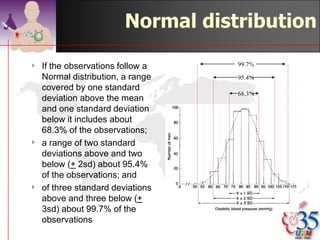 Normal distribution

4   The Normal distribution is
    represented by a family of curves
    defined uniquely by two parameters,
    which are the mean and the
    standard deviation of the population.
4    The curves are always
    symmetrically bell shaped, but the
    extent to which the bell is
    compressed or flattened out
    depends on the standard deviation
    of the population.
4   However, the mere fact that a curve
    is bell shaped does not mean that it
    represents a Normal distribution,
    because other distributions may
    have a similar sort of shape.


                                            ©drtamil@gmail.com 2012
 