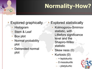 Normality-Why?
                                                      Non-parametric



Qualitative     Quantitative    Data not normally distributed Wilcoxon Rank Sum
Dichotomus                                                    Test or U Mann-
                                                              Whitney Test
Qualitative      Quantitative Data not normally distributed Kruskal-Wallis One
Polinomial                                                    Way ANOVA Test
Quantitative     Quantitative Repeated measurement of the Wilcoxon Rank Sign
                                same individual & item        Test
Quantitative -   Quantitative - Data not normally distributed Spearman/Kendall
continous/ordina continous                                    Rank Correlation
l




                                                         ©drtamil@gmail.com 2012
 