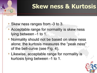 Kurtosis

4 For  symmetrical
  distribution only.
4 Describes the shape
  of the curve
4 Mesokurtic -
  average shaped
4 Leptokurtic - narrow
  & slim
4 Platikurtic - flat &
  wide                   ©drtamil@gmail.com 2012
 