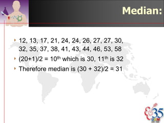 Median

4 the  ranked value that lies in the middle
  of the data
4 the point which has the property that half
  the data are greater than it, and half the
  data are less than it.
4 if n is even, average the n/2th largest
  and the n/2 + 1th largest observations
4 "robust" to outliers


                                 ©drtamil@gmail.com 2012
 