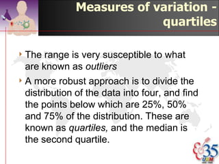 Median:

4 12, 13, 17, 21, 24, 24, 26, 27, 27, 30,
  32, 35, 37, 38, 41, 43, 44, 46, 53, 58
4 (20+1)/2   = 10th which is 30, 11th is 32
4 Therefore   median is (30 + 32)/2 = 31




                                        ©drtamil@gmail.com 2012
 