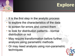 Explore

4 Itis the first step in the analytic process
4 to explore the characteristics of the data
4 to screen for errors and correct them
4 to look for distribution patterns - normal
  distribution or not
4 May require transformation before further
  analysis using parametric methods
4 Or may need analysis using non-parametric
  techniques
                                    ©drtamil@gmail.com 2012
 