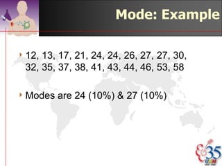 Mode

4 The   most frequent occurring number.
  E.g. 3, 13, 13, 20, 22, 25: mode = 13.
4 It is usually more informative to quote
  the mode accompanied by the
  percentage of times it happened; e.g.,
  the mode is 13 with 33% of the
  occurrences.


                                 ©drtamil@gmail.com 2012
 