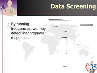 Data Screening
                                         PARITY

                                         Frequency   Percent
4 By  running            Valid   1              67       30.7
  frequencies, we may            2              44       20.2
                                 3              36       16.5
  detect inappropriate           4              22       10.1
  responses                      5              21        9.6
                                 6               8        3.7
4 How many in the
                                 7               3        1.4
  audience have 15               8               7        3.2
  children and                   9               5        2.3
                                 10              3        1.4
  currently pregnant             11              1         .5
  with the 16th?                 15              1         .5
                                 Total         218      100.0

                                          ©drtamil@gmail.com 2012
 