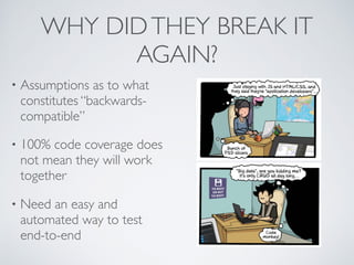 WHY DIDTHEY BREAK IT
AGAIN?
• Assumptions as to what
constitutes “backwards-
compatible”
• 100% code coverage does
not mean they will work
together
• Need an easy and
automated way to test
end-to-end
 
