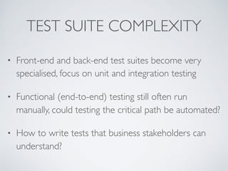 TEST SUITE COMPLEXITY
• Front-end and back-end test suites become very
specialised, focus on unit and integration testing
• Functional (end-to-end) testing still often run
manually, could testing the critical path be automated?
• How to write tests that business stakeholders can
understand?
 