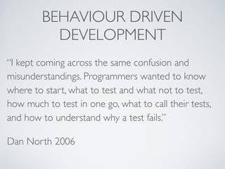 BEHAVIOUR DRIVEN
DEVELOPMENT
“I kept coming across the same confusion and
misunderstandings. Programmers wanted to know
where to start, what to test and what not to test,
how much to test in one go, what to call their tests,
and how to understand why a test fails.”
Dan North 2006
 