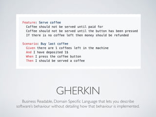 GHERKIN
Business Readable, Domain Speciﬁc Language that lets you describe
software’s behaviour without detailing how that behaviour is implemented.
 