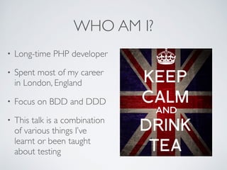 WHO AM I?
• Long-time PHP developer
• Spent most of my career
in London, England
• Focus on BDD and DDD
• This talk is a combination
of various things I’ve
learnt or been taught
about testing
 
