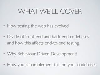 WHAT WE’LL COVER
• How testing the web has evolved
• Divide of front-end and back-end codebases
and how this affects end-to-end testing
• Why Behaviour Driven Development?
• How you can implement this on your codebases
 