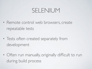 SELENIUM
• Remote control web browsers, create
repeatable tests
• Tests often created separately from
development
• Often run manually, originally difﬁcult to run
during build process
 