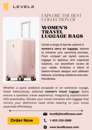 EXPLORE THE BEST
COLLECTION OF
WOMEN'S
TRAVEL
LUGGAGE BAGS
Unveil a range of top-tier options in
women's carry on luggage, tailored
to enhance your upcoming journeys.
From compact yet stylish carry-on
luggage to spacious and organized
solutions, our assortment covers all
your needs. Embrace a blend of
fashion-forward designs and utilitarian
features, promising resilience and user-
friendliness.
Whether a quick weekend escapade or an extensive voyage,
these meticulously selected women's travel luggage items
ensure a seamless travel experience, integrating sophistication
with practicality. Elevate your travel moments with luggage that
mirrors your distinctive taste while catering to your travel
essentials effortlessly.
Order Now
level8@level8cases.com
www.level8cases.com
1-855-328-0888
 