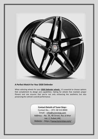 A Perfect Match For Your 2020 Defender
When selecting wheels for your 2020 Defender wheels , it's essential to choose options
that complement its design and capabilities. Opting for wheels that maintain proper
fitment and size ensures that you're not only enhancing the aesthetics but also
preserving the vehicle's overall performance.
Contact Details of Tuner Stop:-
Contact No.:- +971 58 553 8900
Email: - info@tunerstop.com
Address: - No. 36, 4B Street, Ras al khor
ind. 2, Dubai,UAE.
Website: - https://www.tunerstop.com/
 
