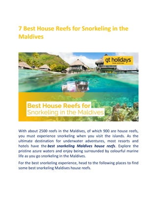 7 Best House Reefs for Snorkeling in the
Maldives
With about 2500 reefs in the Maldives, of which 900 are house reefs,
you must experience snorkeling when you visit the islands. As the
ultimate destination for underwater adventures, most resorts and
hotels have the best snorkeling Maldives house reefs. Explore the
pristine azure waters and enjoy being surrounded by colourful marine
life as you go snorkeling in the Maldives.
For the best snorkeling experience, head to the following places to find
some best snorkeling Maldives house reefs.
 