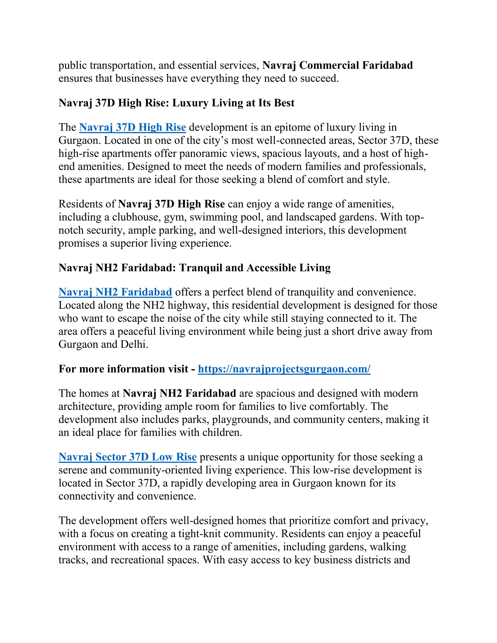 public transportation, and essential services, Navraj Commercial Faridabad
ensures that businesses have everything they need to succeed.
Navraj 37D High Rise: Luxury Living at Its Best
The Navraj 37D High Rise development is an epitome of luxury living in
Gurgaon. Located in one of the city’s most well-connected areas, Sector 37D, these
high-rise apartments offer panoramic views, spacious layouts, and a host of high-
end amenities. Designed to meet the needs of modern families and professionals,
these apartments are ideal for those seeking a blend of comfort and style.
Residents of Navraj 37D High Rise can enjoy a wide range of amenities,
including a clubhouse, gym, swimming pool, and landscaped gardens. With top-
notch security, ample parking, and well-designed interiors, this development
promises a superior living experience.
Navraj NH2 Faridabad: Tranquil and Accessible Living
Navraj NH2 Faridabad offers a perfect blend of tranquility and convenience.
Located along the NH2 highway, this residential development is designed for those
who want to escape the noise of the city while still staying connected to it. The
area offers a peaceful living environment while being just a short drive away from
Gurgaon and Delhi.
For more information visit - https://navrajprojectsgurgaon.com/
The homes at Navraj NH2 Faridabad are spacious and designed with modern
architecture, providing ample room for families to live comfortably. The
development also includes parks, playgrounds, and community centers, making it
an ideal place for families with children.
Navraj Sector 37D Low Rise presents a unique opportunity for those seeking a
serene and community-oriented living experience. This low-rise development is
located in Sector 37D, a rapidly developing area in Gurgaon known for its
connectivity and convenience.
The development offers well-designed homes that prioritize comfort and privacy,
with a focus on creating a tight-knit community. Residents can enjoy a peaceful
environment with access to a range of amenities, including gardens, walking
tracks, and recreational spaces. With easy access to key business districts and
 