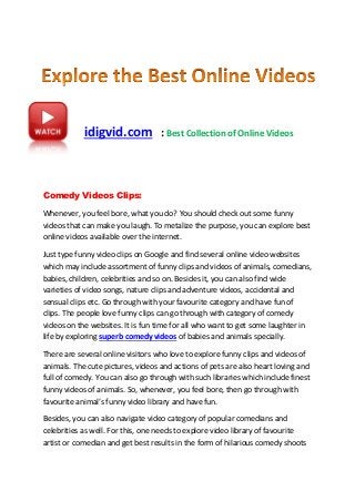 idigvid.com : Best Collection of Online Videos
Comedy Videos Clips:
Whenever, you feel bore, what you do? You should check out some funny
videos that can make you laugh. To metalize the purpose, you can explore best
online videos available over the internet.
Just type funny video clips on Google and find several online video websites
which may include assortment of funny clips and videos of animals, comedians,
babies, children, celebrities and so on. Besides it, you can also find wide
varieties of video songs, nature clips and adventure videos, accidental and
sensual clips etc. Go through with your favourite category and have fun of
clips. The people love funny clips can go through with category of comedy
videos on the websites. It is fun time for all who want to get some laughter in
life by exploring superb comedy videos of babies and animals specially.
There are several online visitors who love to explore funny clips and videos of
animals. The cute pictures, videos and actions of pets are also heart loving and
full of comedy. You can also go through with such libraries which include finest
funny videos of animals. So, whenever, you feel bore, then go through with
favourite animal’s funny video library and have fun.
Besides, you can also navigate video category of popular comedians and
celebrities as well. For this, one needs to explore video library of favourite
artist or comedian and get best results in the form of hilarious comedy shoots
 