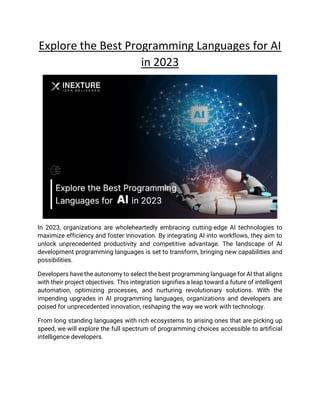 Explore the Best Programming Languages for AI
in 2023
In 2023, organizations are wholeheartedly embracing cutting-edge AI technologies to
maximize efficiency and foster innovation. By integrating AI into workflows, they aim to
unlock unprecedented productivity and competitive advantage. The landscape of AI
development programming languages is set to transform, bringing new capabilities and
possibilities.
Developers have the autonomy to select the best programming language for AI that aligns
with their project objectives. This integration signifies a leap toward a future of intelligent
automation, optimizing processes, and nurturing revolutionary solutions. With the
impending upgrades in AI programming languages, organizations and developers are
poised for unprecedented innovation, reshaping the way we work with technology.
From long standing languages with rich ecosystems to arising ones that are picking up
speed, we will explore the full spectrum of programming choices accessible to artificial
intelligence developers.
 