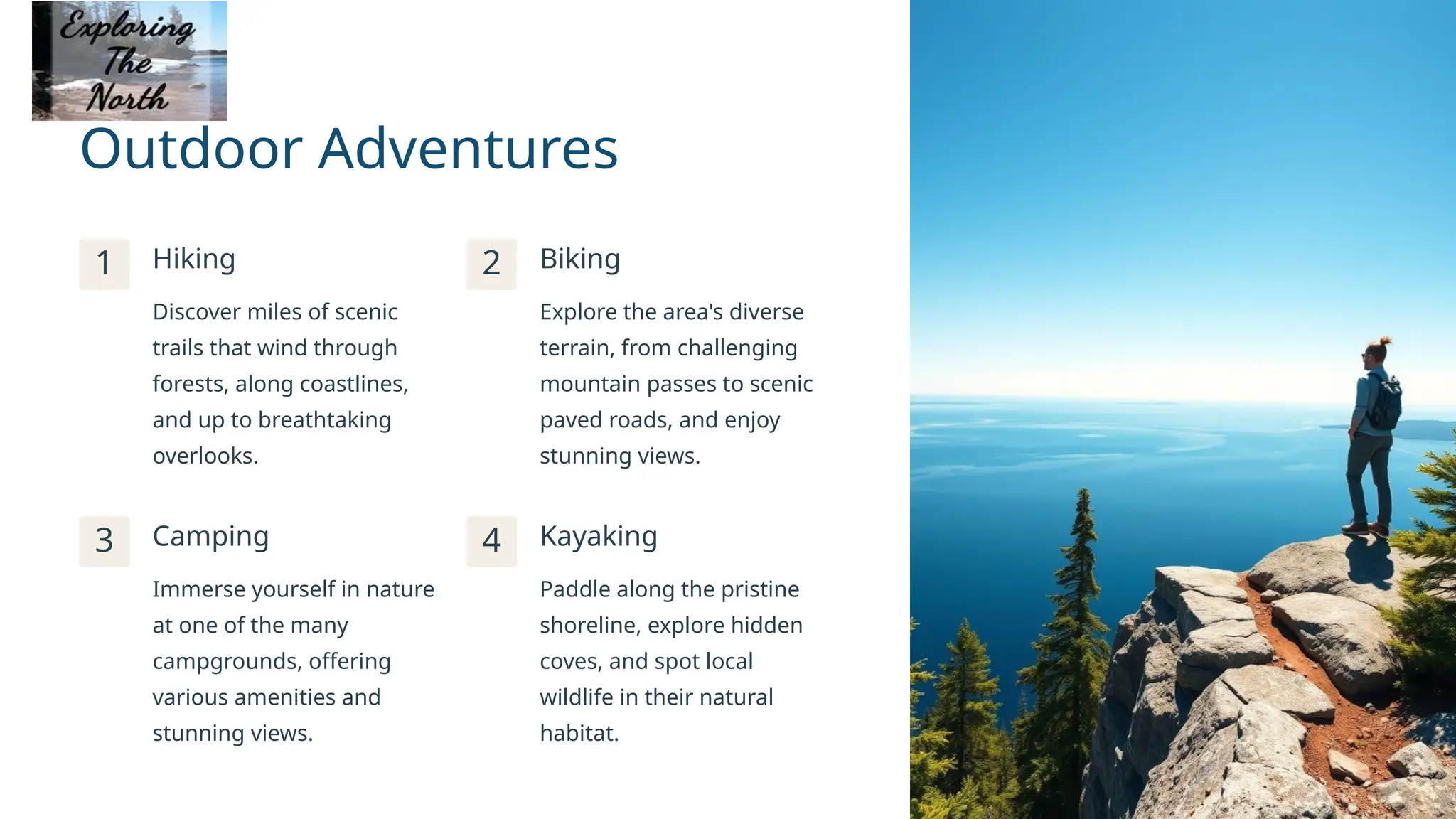 Outdoor Adventures
1 Hiking
Discover miles of scenic
trails that wind through
forests, along coastlines,
and up to breathtaking
overlooks.
2 Biking
Explore the area's diverse
terrain, from challenging
mountain passes to scenic
paved roads, and enjoy
stunning views.
3 Camping
Immerse yourself in nature
at one of the many
campgrounds, offering
various amenities and
stunning views.
4 Kayaking
Paddle along the pristine
shoreline, explore hidden
coves, and spot local
wildlife in their natural
habitat.
 