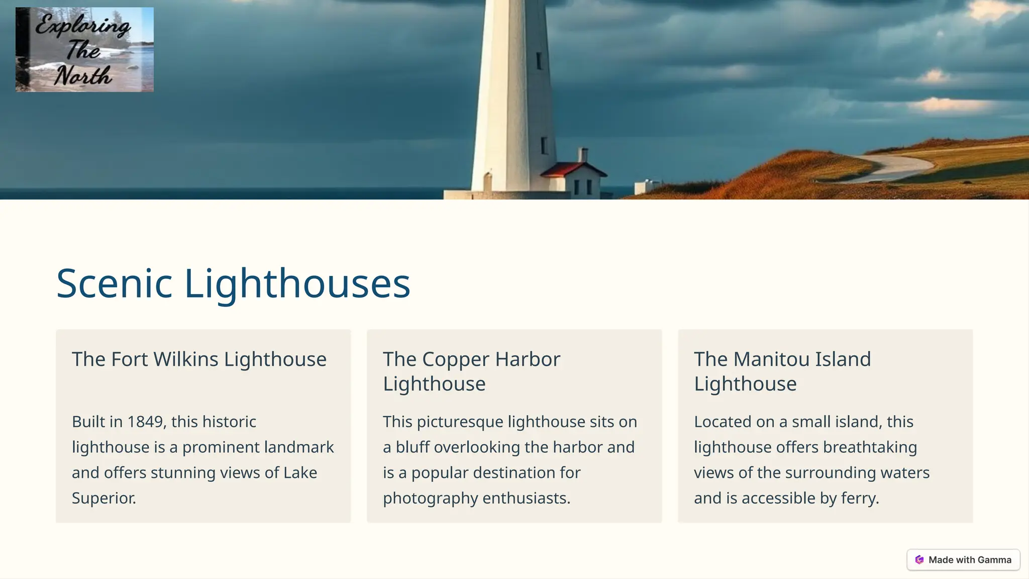 Scenic Lighthouses
The Fort Wilkins Lighthouse
Built in 1849, this historic
lighthouse is a prominent landmark
and offers stunning views of Lake
Superior.
The Copper Harbor
Lighthouse
This picturesque lighthouse sits on
a bluff overlooking the harbor and
is a popular destination for
photography enthusiasts.
The Manitou Island
Lighthouse
Located on a small island, this
lighthouse offers breathtaking
views of the surrounding waters
and is accessible by ferry.
 